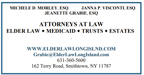 Michele D. Morley, ESQ; Janna P Visconti, ESQ; Jeanette Grabie, ESQ. Attorneys at law. Elder Law, Medicaid, Trusts, Estates. www.elderlawlongisland.com . Grabie@elderlawlongisland.com . 631-360-5600 . 162 Terry Road, Smithtown, NY 11787